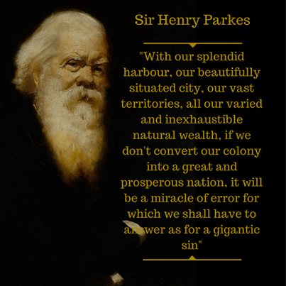 Sir Henry Parkes: "With our splendid harbour, our beautifully situated city, our vast territories, all our varied and inexaustible natural wealth, if we don't convert our colony into a great and prosperous nation, it will be a miracle of error for which we shall have to answer as for a gigantic sin." Henry Parkes 1867.